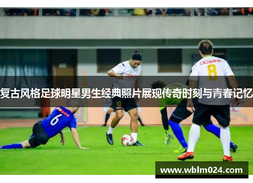 复古风格足球明星男生经典照片展现传奇时刻与青春记忆