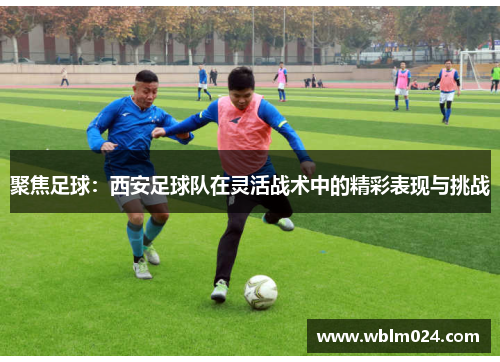 聚焦足球：西安足球队在灵活战术中的精彩表现与挑战