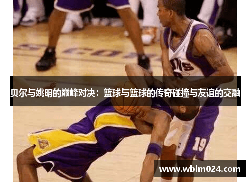 贝尔与姚明的巅峰对决：篮球与篮球的传奇碰撞与友谊的交融
