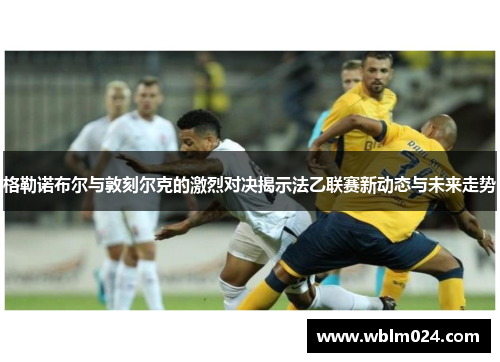 格勒诺布尔与敦刻尔克的激烈对决揭示法乙联赛新动态与未来走势