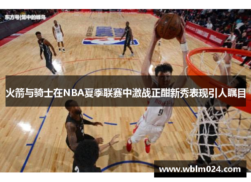 火箭与骑士在NBA夏季联赛中激战正酣新秀表现引人瞩目